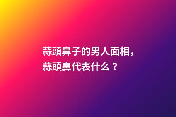 蒜頭鼻子的男人面相，蒜頭鼻代表什么？